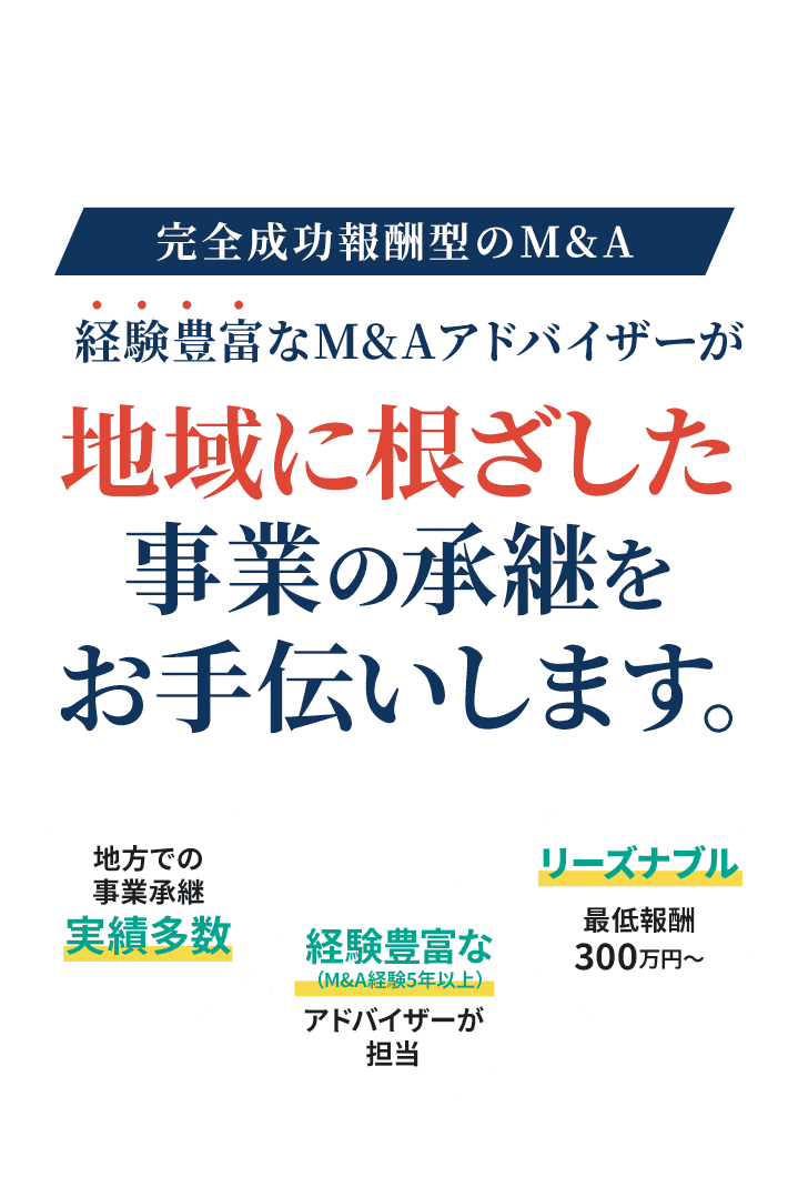 完全成功報酬型のM&A　経験豊富なM&Aアドバイザーが地域に根差した事業の承継をお手伝いします。